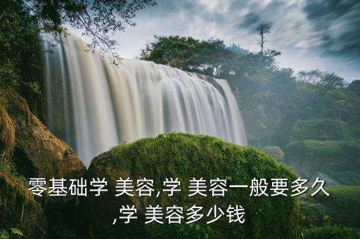 零基础学 美容,学 美容一般要多久,学 美容多少钱