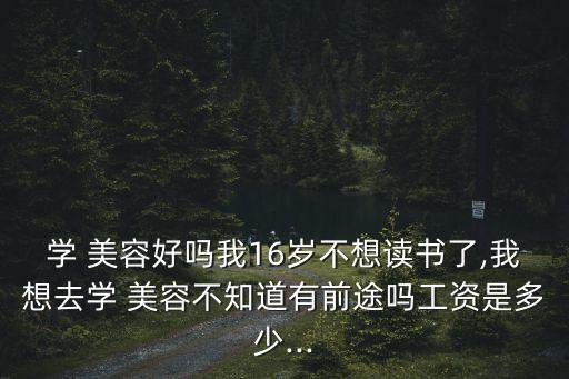 学 美容好吗我16岁不想读书了,我想去学 美容不知道有前途吗工资是多少...